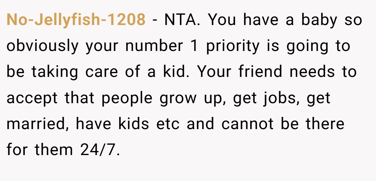 No-Jellyfish-1208 − NTA. You have a baby so obviously your number 1 priority is going to be taking care of a kid. Your friend needs to accept that people grow up, get jobs, get married, have kids etc and cannot be there for them 24/7.