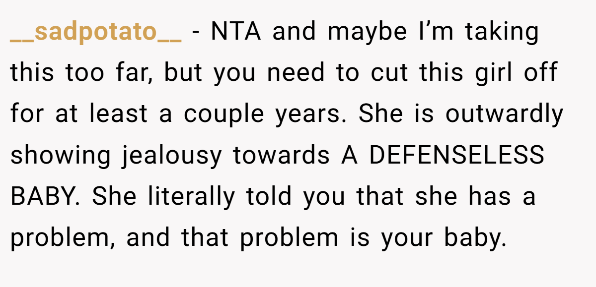 __sadpotato__ − NTA and maybe I’m taking this too far, but you need to cut this girl off for at least a couple years. She is outwardly showing jealousy towards A DEFENSELESS BABY. She literally told you that she has a problem, and that problem is your baby.