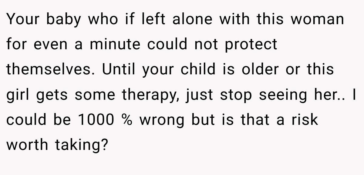 Your baby who if left alone with this woman for even a minute could not protect themselves. Until your child is older or this girl gets some therapy, just stop seeing her.. I could be 1000 % wrong but is that a risk worth taking?