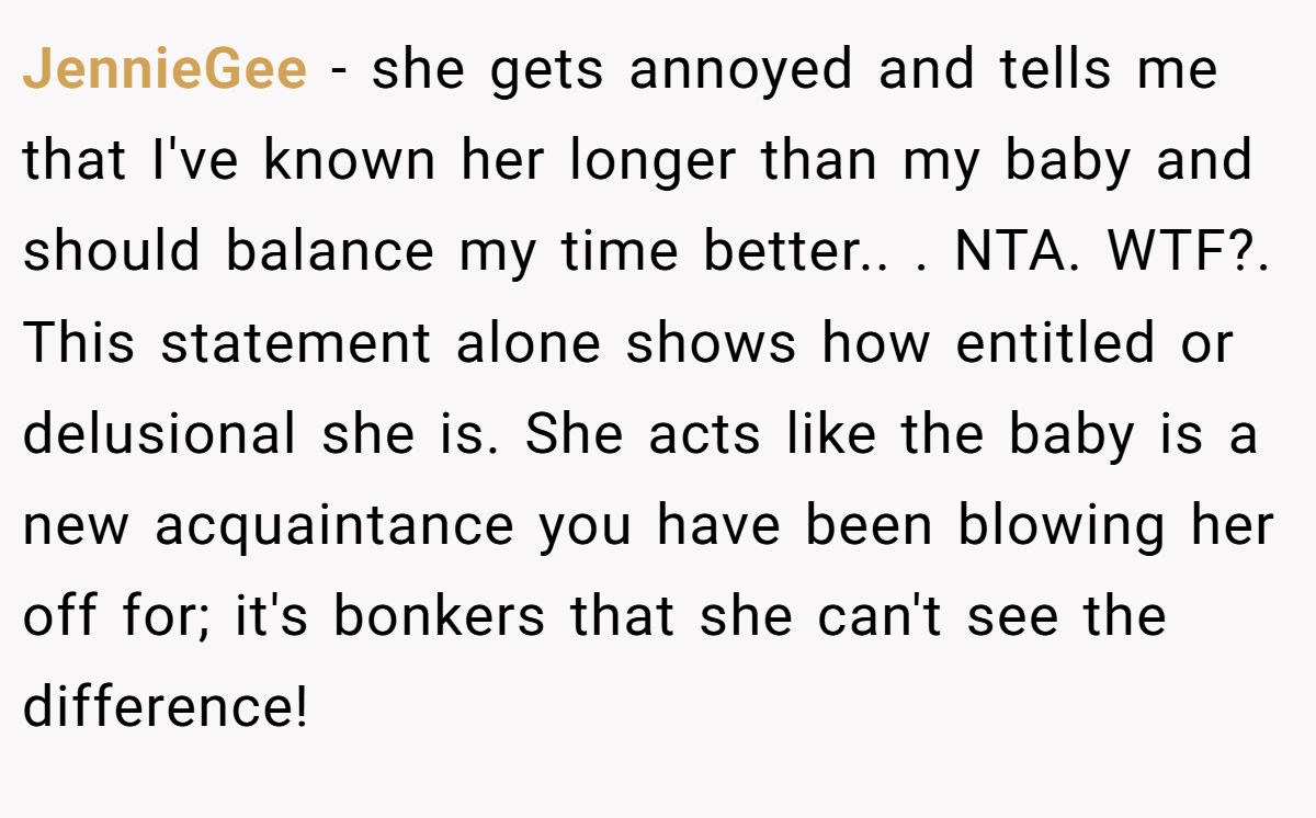 JennieGee − she gets annoyed and tells me that I've known her longer than my baby and should balance my time better.. ​. NTA. WTF?. This statement alone shows how entitled or delusional she is. She acts like the baby is a new acquaintance you have been blowing her off for; it's bonkers that she can't see the difference!