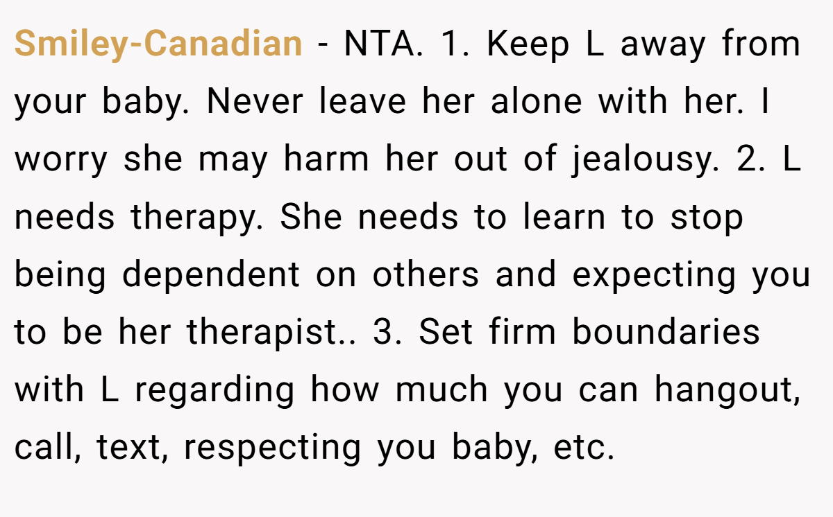 Smiley-Canadian − NTA. 1. Keep L away from your baby. Never leave her alone with her. I worry she may harm her out of jealousy. 2. L needs therapy. She needs to learn to stop being dependent on others and expecting you to be her therapist.. 3. Set firm boundaries with L regarding how much you can hangout, call, text, respecting you baby, etc.