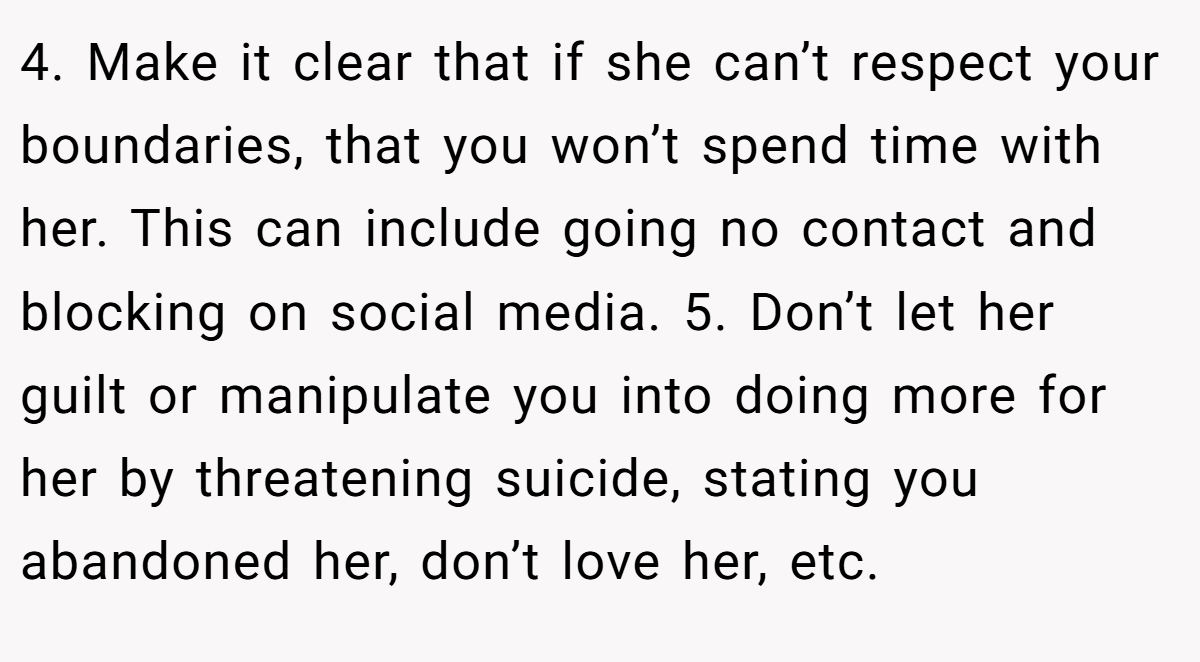 4. Make it clear that if she can’t respect your boundaries, that you won’t spend time with her. This can include going no contact and blocking on social media. 5. Don’t let her guilt or manipulate you into doing more for her by threatening suicide, stating you abandoned her, don’t love her, etc.