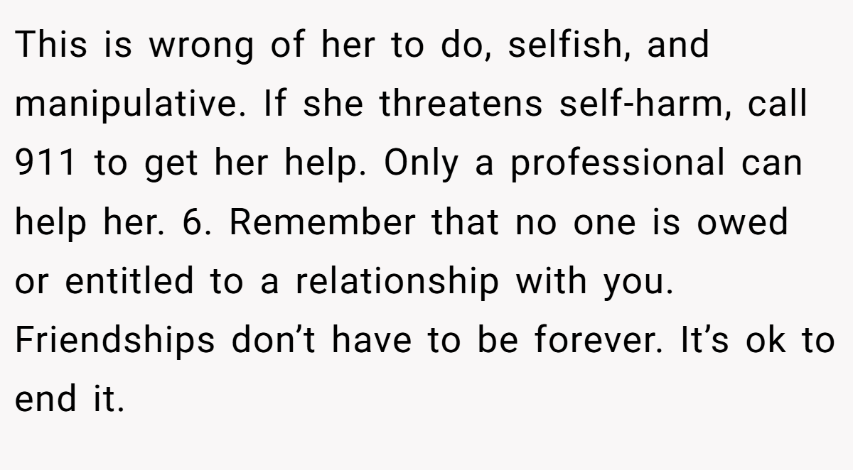 This is wrong of her to do, selfish, and manipulative. If she threatens self-harm, call 911 to get her help. Only a professional can help her. 6. Remember that no one is owed or entitled to a relationship with you. Friendships don’t have to be forever. It’s ok to end it.