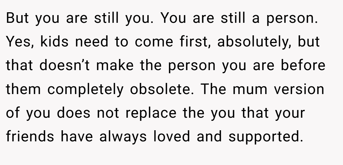 But you are still you. You are still a person. Yes, kids need to come first, absolutely, but that doesn’t make the person you are before them completely obsolete. The mum version of you does not replace the you that your friends have always loved and supported.