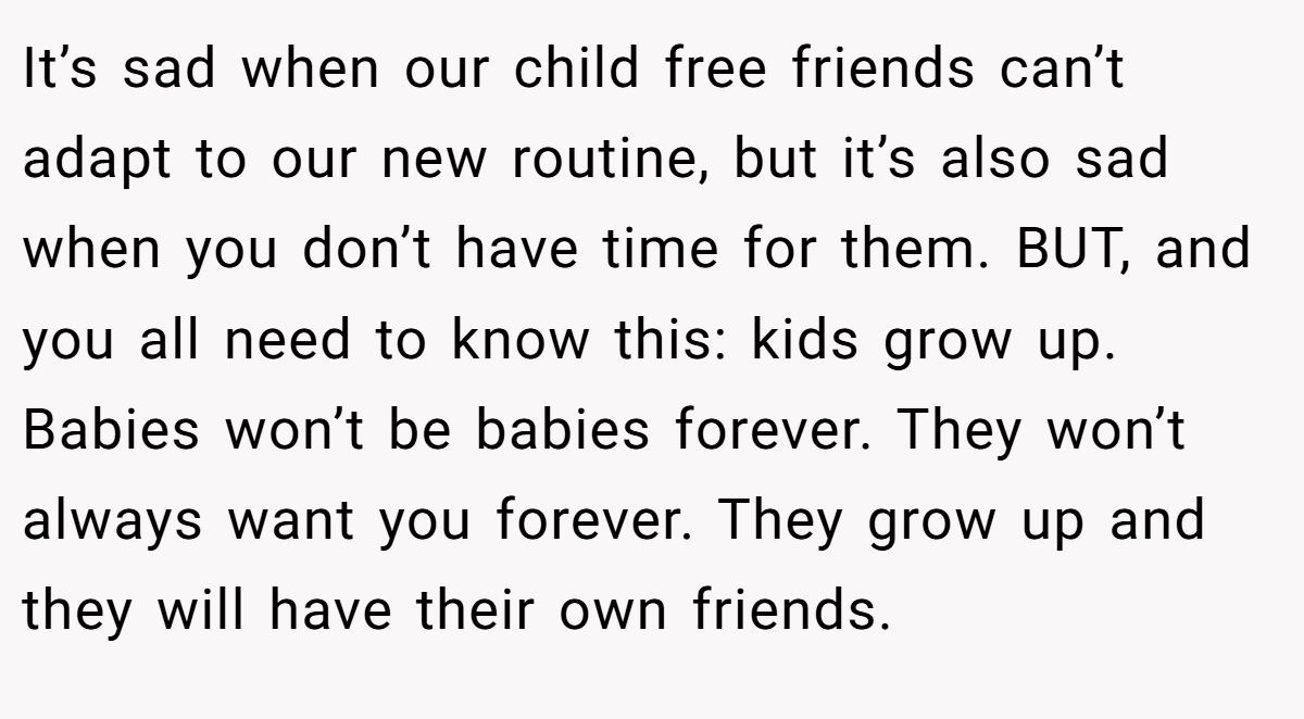 It’s sad when our child free friends can’t adapt to our new routine, but it’s also sad when you don’t have time for them. BUT, and you all need to know this: kids grow up. Babies won’t be babies forever. They won’t always want you forever. They grow up and they will have their own friends.