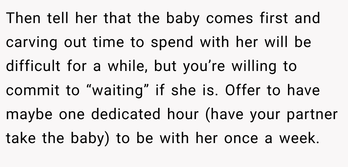 Then tell her that the baby comes first and carving out time to spend with her will be difficult for a while, but you’re willing to commit to “waiting” if she is. Offer to have maybe one dedicated hour (have your partner take the baby) to be with her once a week.