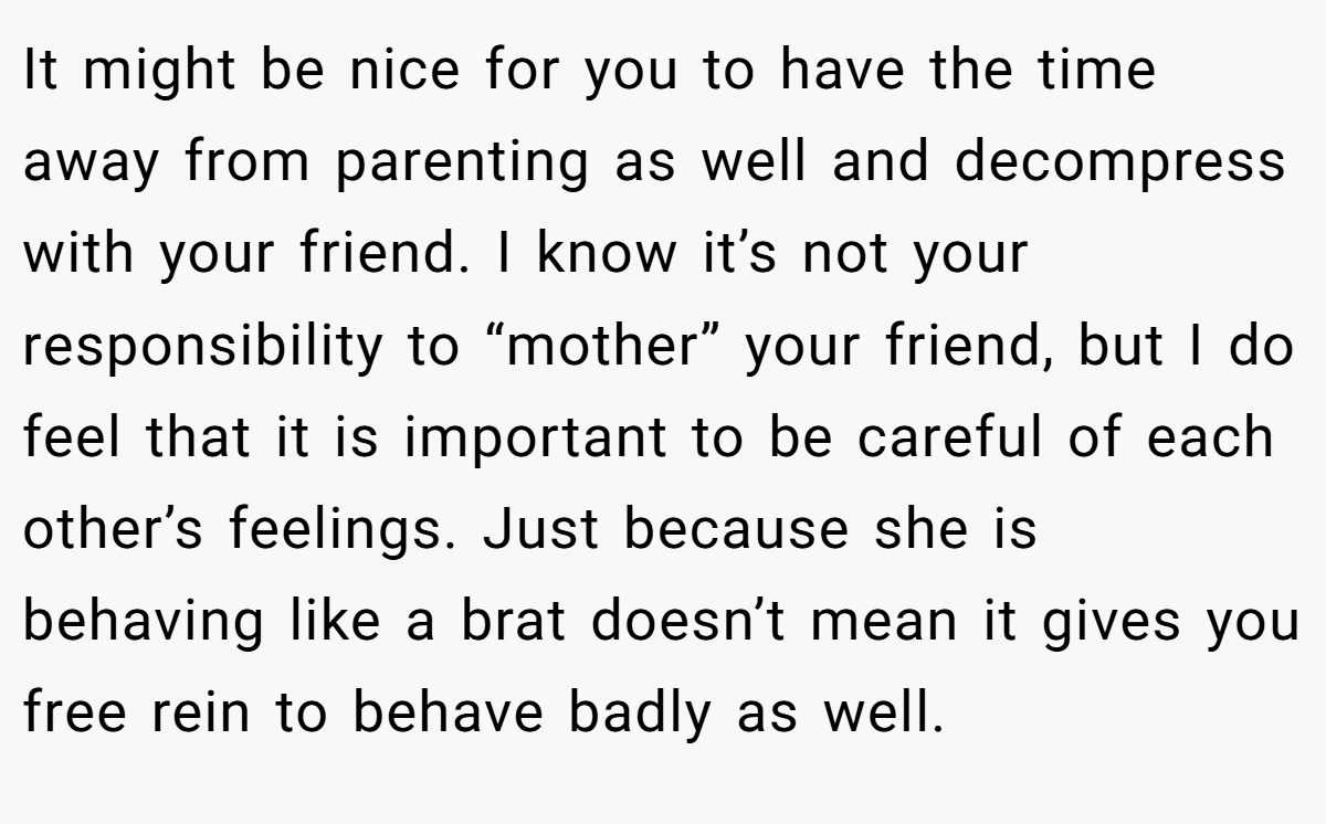 It might be nice for you to have the time away from parenting as well and decompress with your friend. I know it’s not your responsibility to “mother” your friend, but I do feel that it is important to be careful of each other’s feelings. Just because she is behaving like a brat doesn’t mean it gives you free rein to behave badly as well.