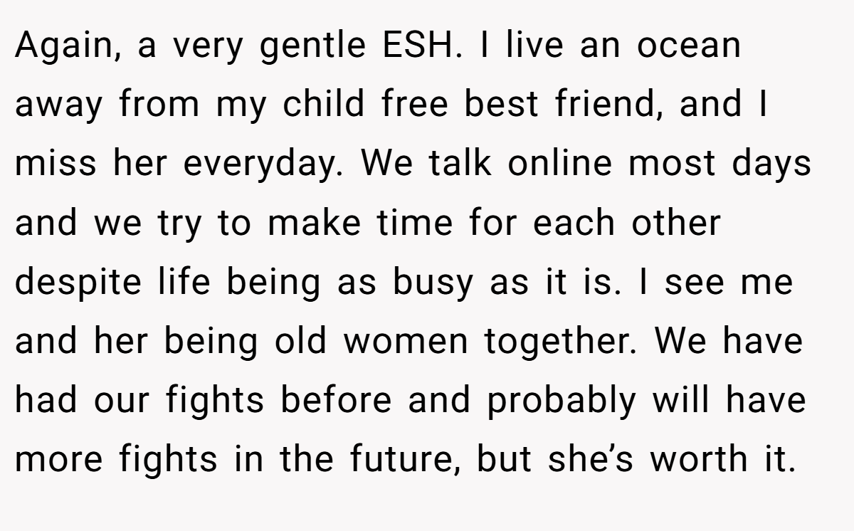Again, a very gentle ESH. I live an ocean away from my child free best friend, and I miss her everyday. We talk online most days and we try to make time for each other despite life being as busy as it is. I see me and her being old women together. We have had our fights before and probably will have more fights in the future, but she’s worth it.