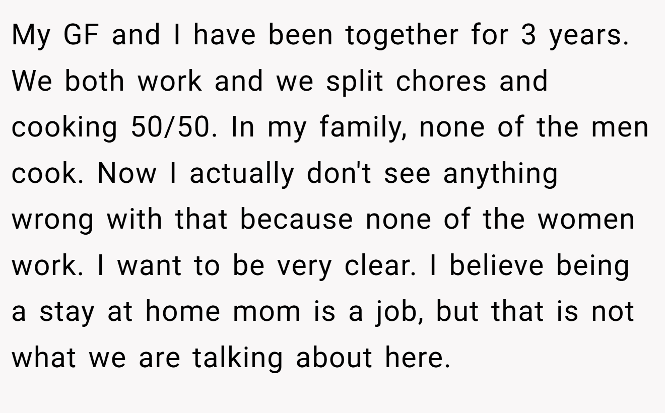 My GF and I have been together for 3 years. We both work and we split chores and cooking 50/50. In my family, none of the men cook. Now I actually don't see anything wrong with that because none of the women work. I want to be very clear. I believe being a stay at home mom is a job, but that is not what we are talking about here.