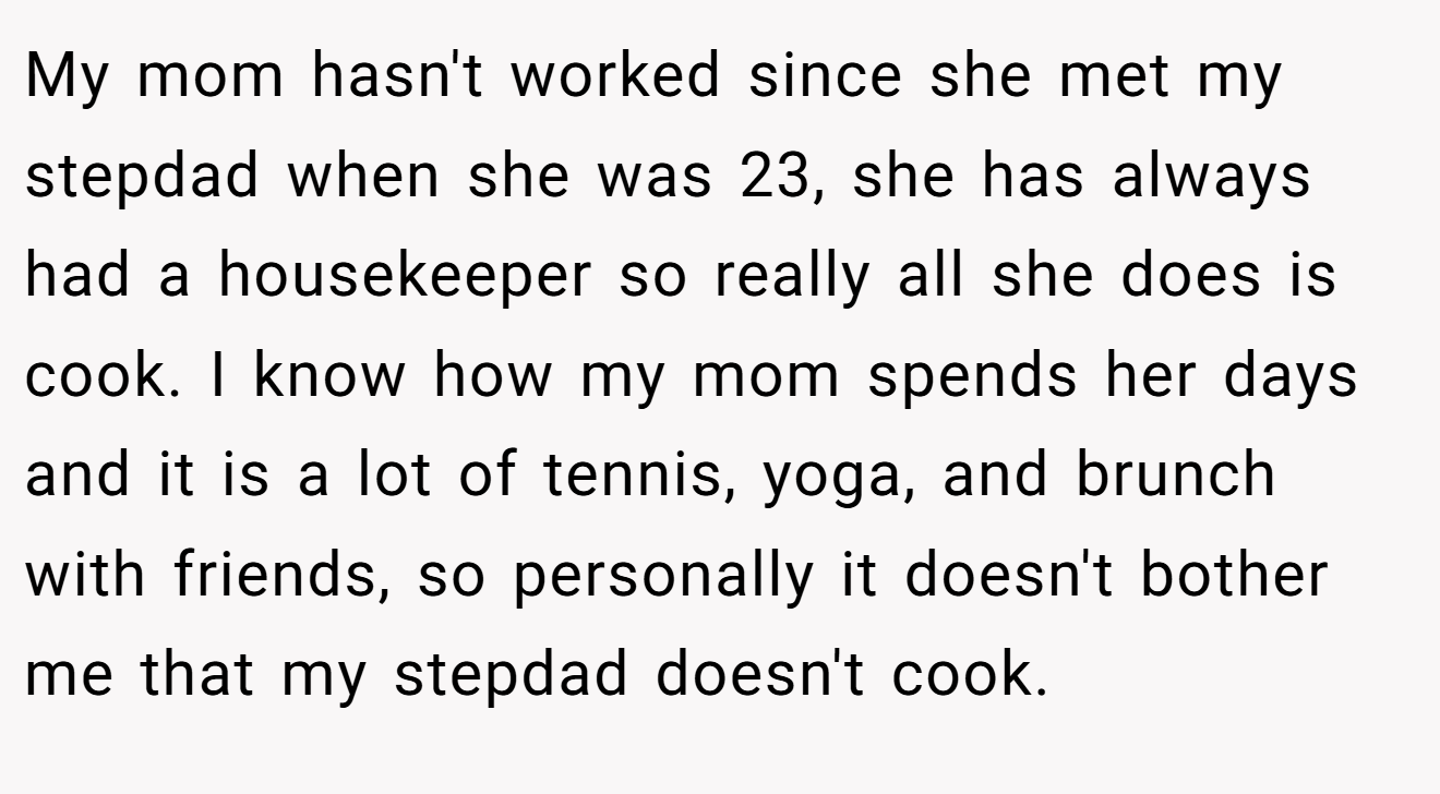 My mom hasn't worked since she met my stepdad when she was 23, she has always had a housekeeper so really all she does is cook. I know how my mom spends her days and it is a lot of tennis, yoga, and brunch with friends, so personally it doesn't bother me that my stepdad doesn't cook.