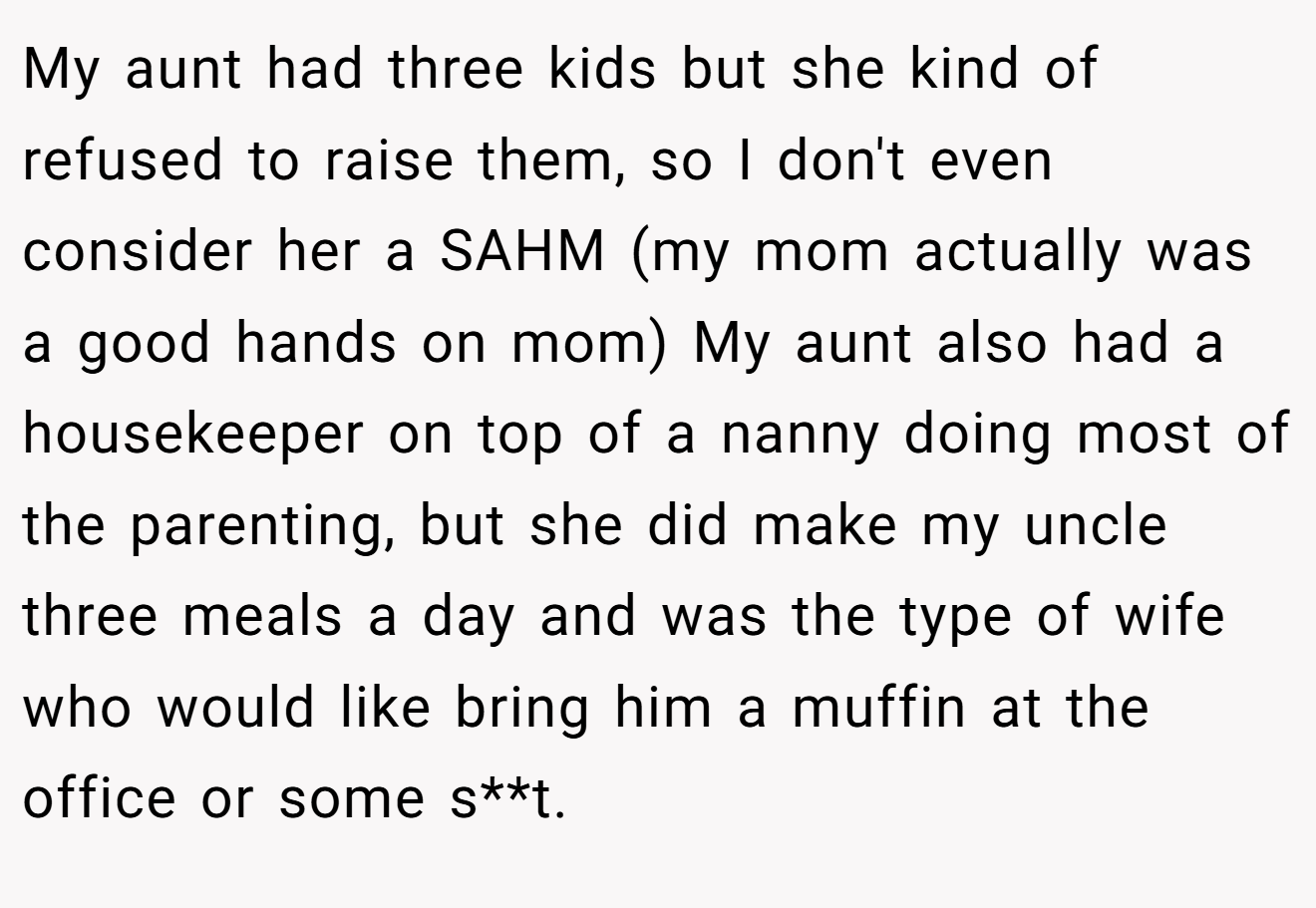 My aunt had three kids but she kind of refused to raise them, so I don't even consider her a SAHM (my mom actually was a good hands on mom) My aunt also had a housekeeper on top of a nanny doing most of the parenting, but she did make my uncle three meals a day and was the type of wife who would like bring him a muffin at the office or some s**t.