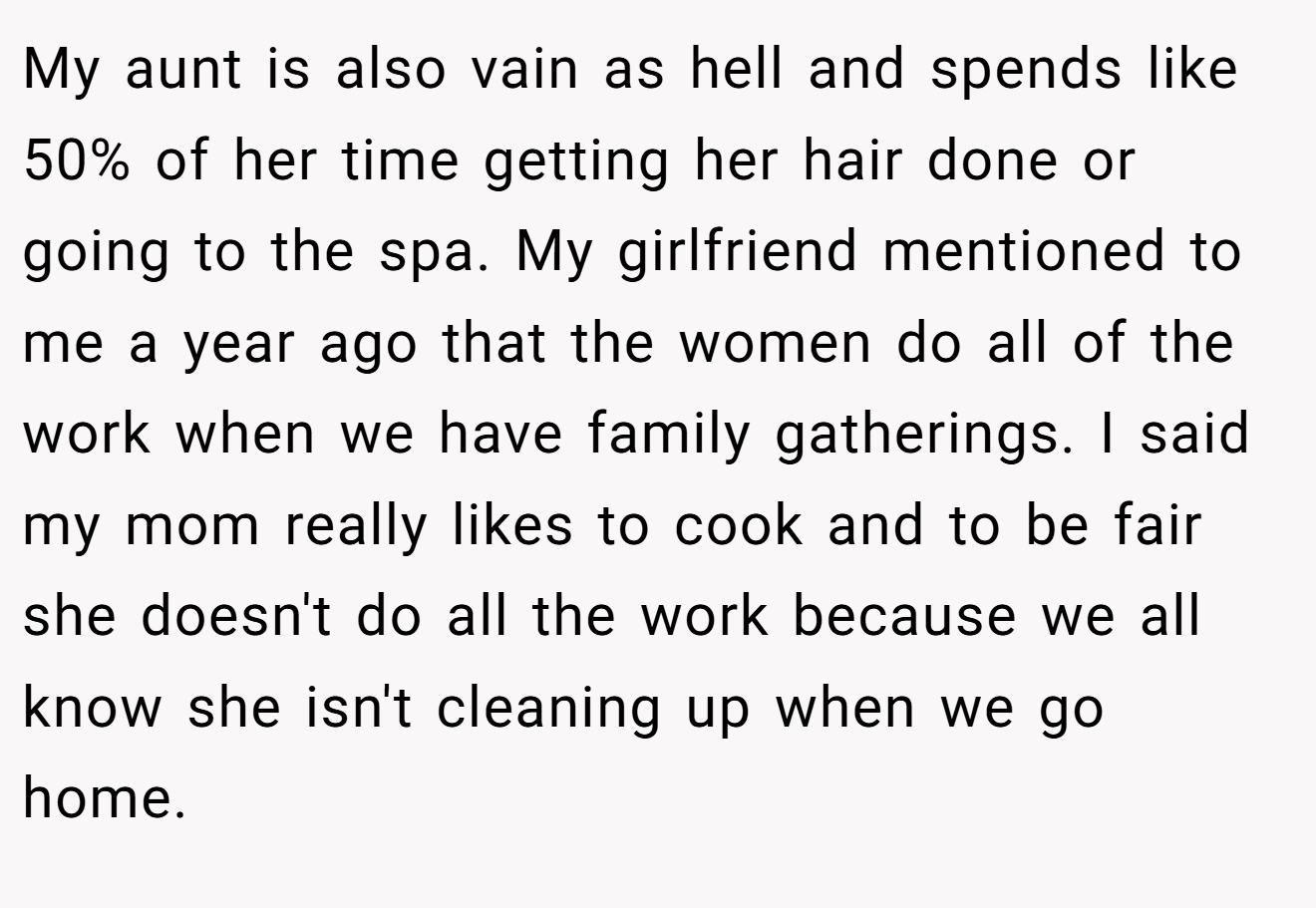 My aunt is also vain as hell and spends like 50% of her time getting her hair done or going to the spa. My girlfriend mentioned to me a year ago that the women do all of the work when we have family gatherings. I said my mom really likes to cook and to be fair she doesn't do all the work because we all know she isn't cleaning up when we go home.