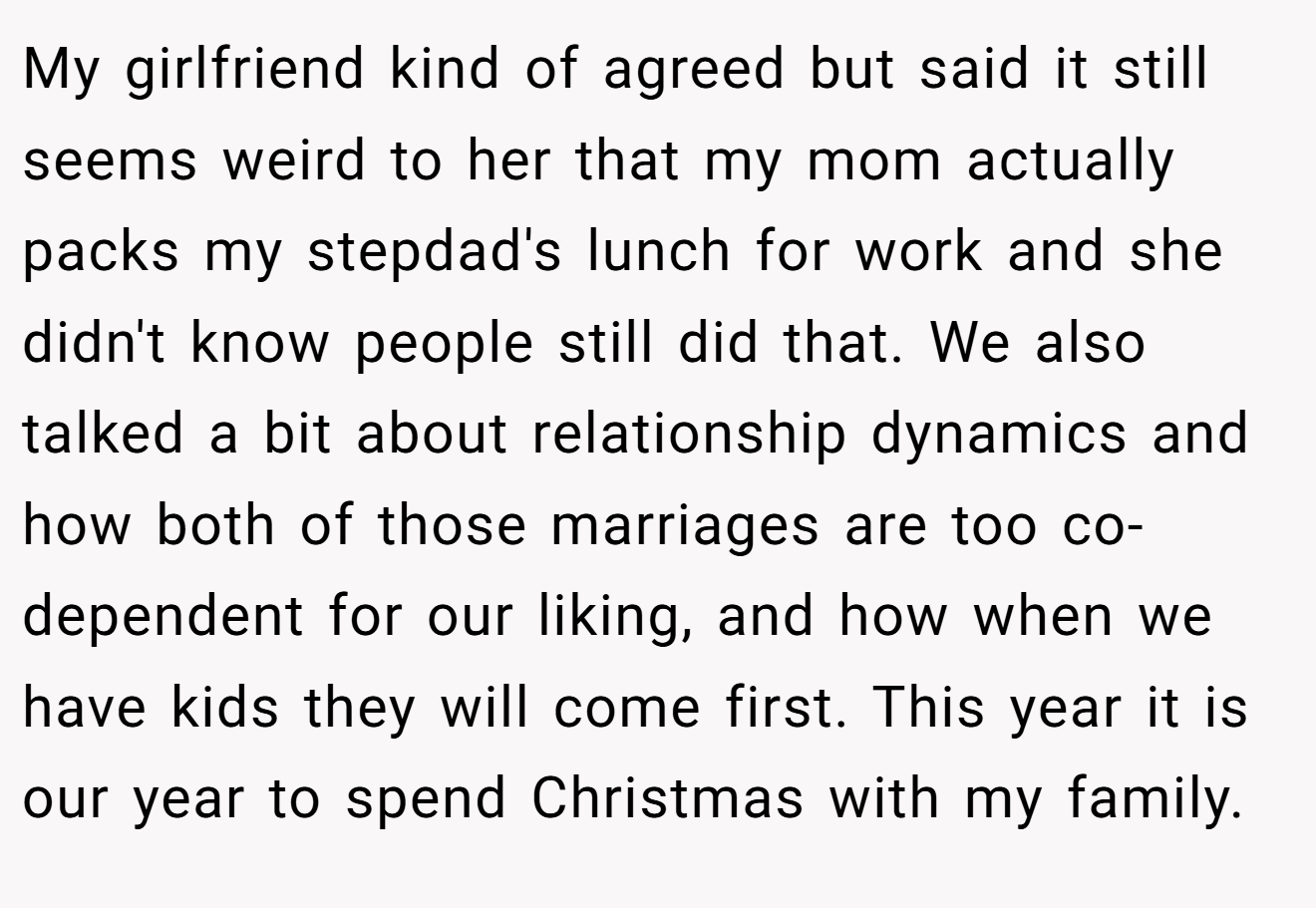 My girlfriend kind of agreed but said it still seems weird to her that my mom actually packs my stepdad's lunch for work and she didn't know people still did that. We also talked a bit about relationship dynamics and how both of those marriages are too co-dependent for our liking, and how when we have kids they will come first. This year it is our year to spend Christmas with my family.