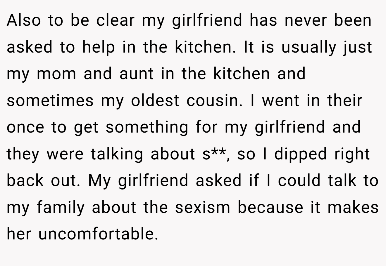 Also to be clear my girlfriend has never been asked to help in the kitchen. It is usually just my mom and aunt in the kitchen and sometimes my oldest cousin. I went in their once to get something for my girlfriend and they were talking about s**, so I dipped right back out. My girlfriend asked if I could talk to my family about the sexism because it makes her uncomfortable.