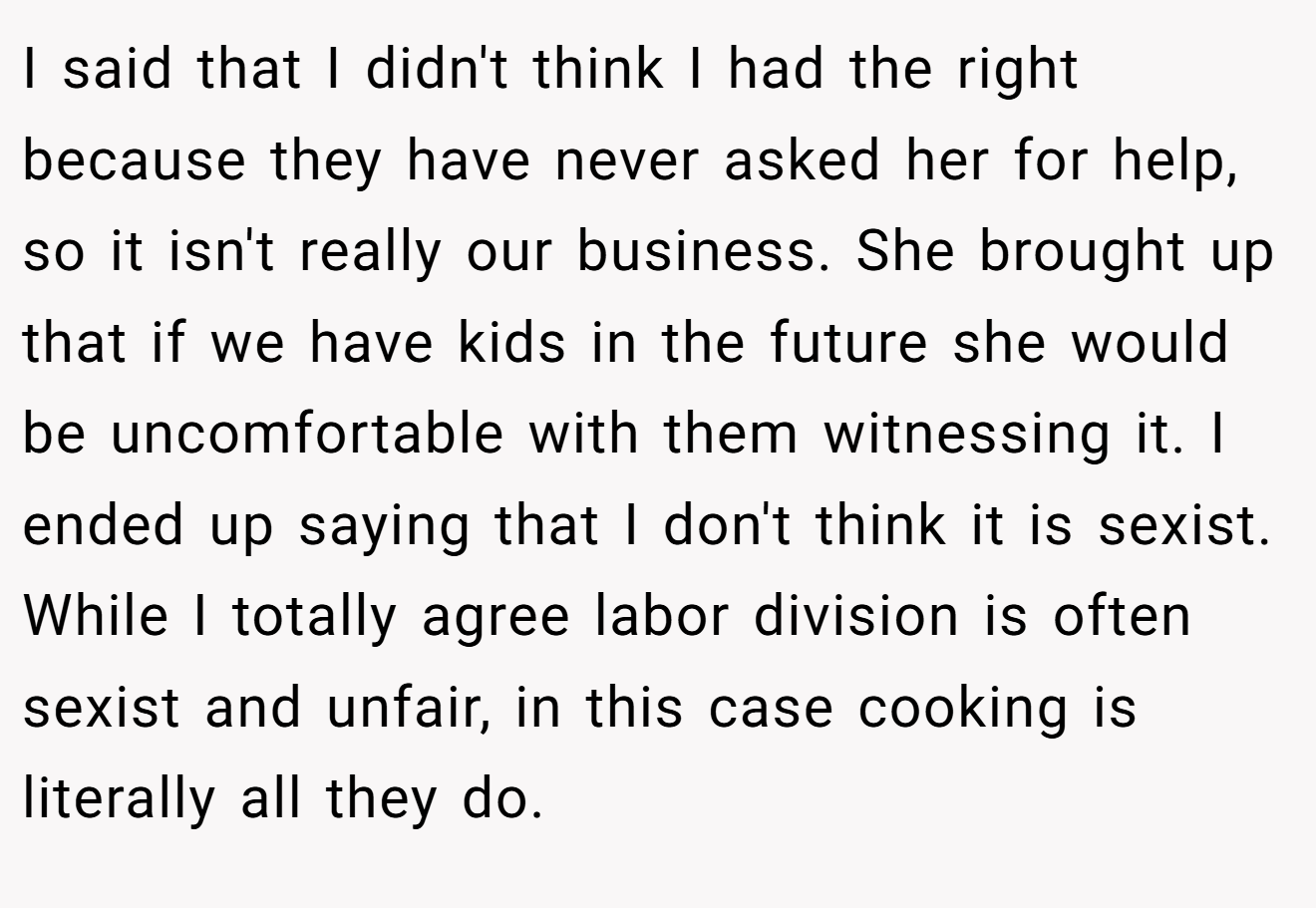 I said that I didn't think I had the right because they have never asked her for help, so it isn't really our business. She brought up that if we have kids in the future she would be uncomfortable with them witnessing it. I ended up saying that I don't think it is sexist. While I totally agree labor division is often sexist and unfair, in this case cooking is literally all they do.