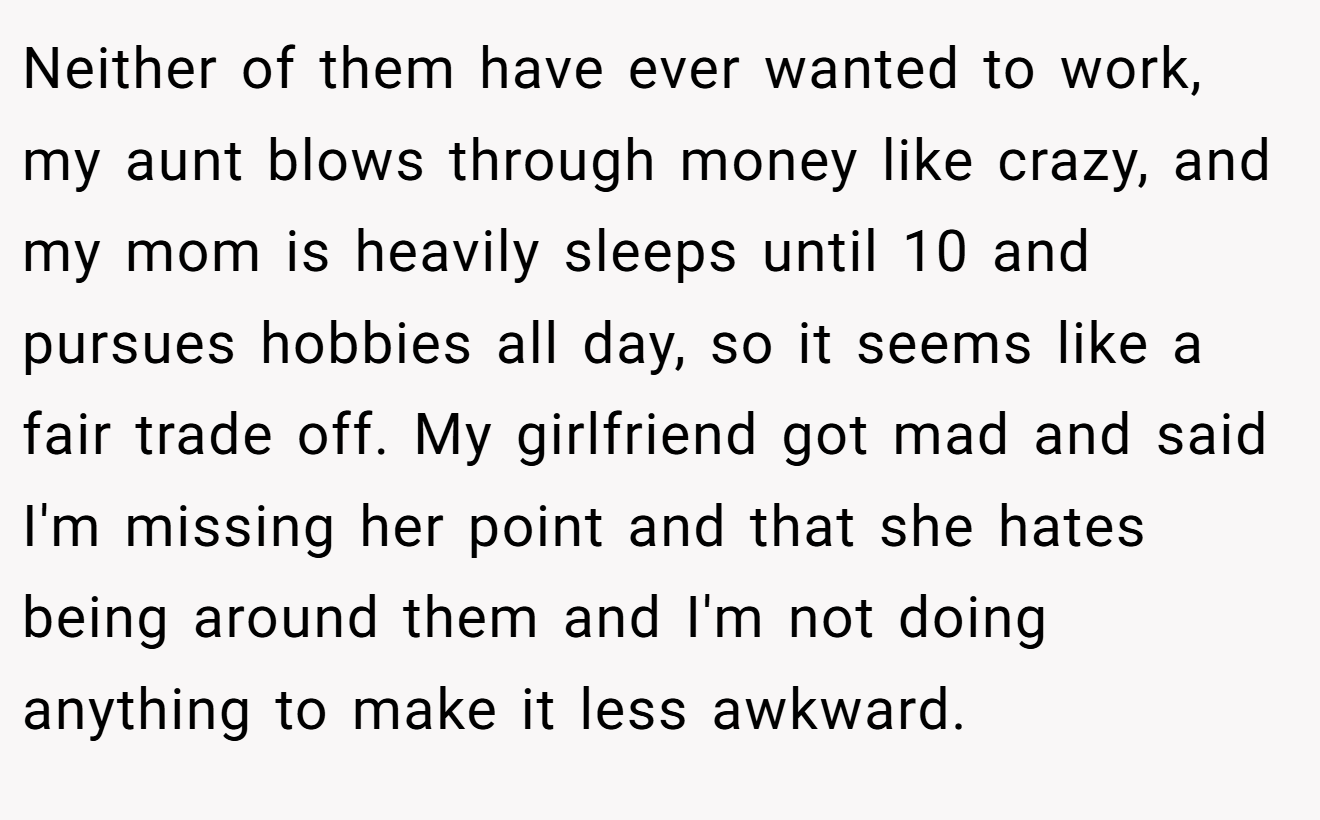 Neither of them have ever wanted to work, my aunt blows through money like crazy, and my mom is heavily sleeps until 10 and pursues hobbies all day, so it seems like a fair trade off. My girlfriend got mad and said I'm missing her point and that she hates being around them and I'm not doing anything to make it less awkward.
