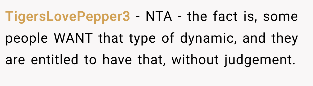 TigersLovePepper3 - NTA - the fact is, some people WANT that type of dynamic, and they are entitled to have that, without judgement.