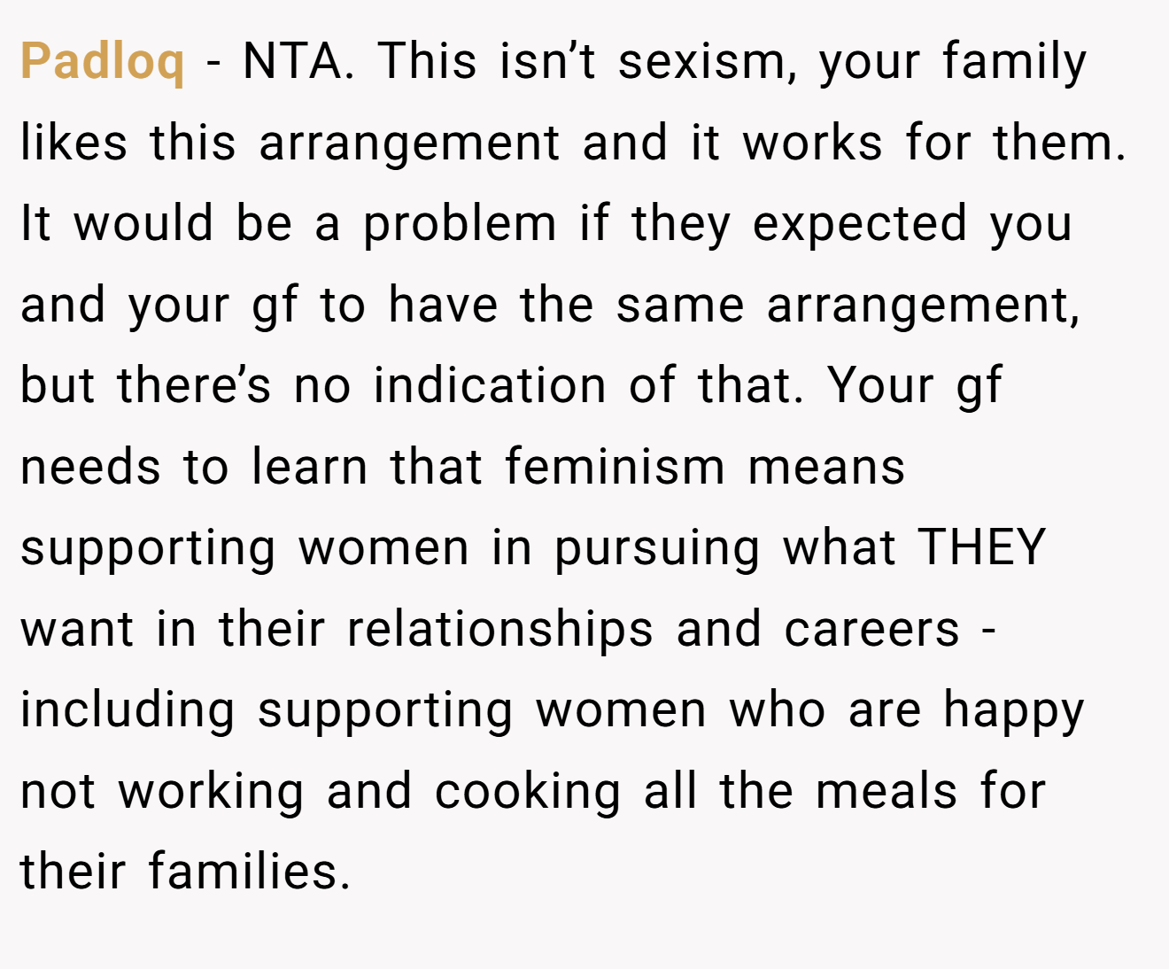 Padloq - NTA. This isn’t sexism, your family likes this arrangement and it works for them. It would be a problem if they expected you and your gf to have the same arrangement, but there’s no indication of that. Your gf needs to learn that feminism means supporting women in pursuing what THEY want in their relationships and careers - including supporting women who are happy not working and cooking all the meals for their families.