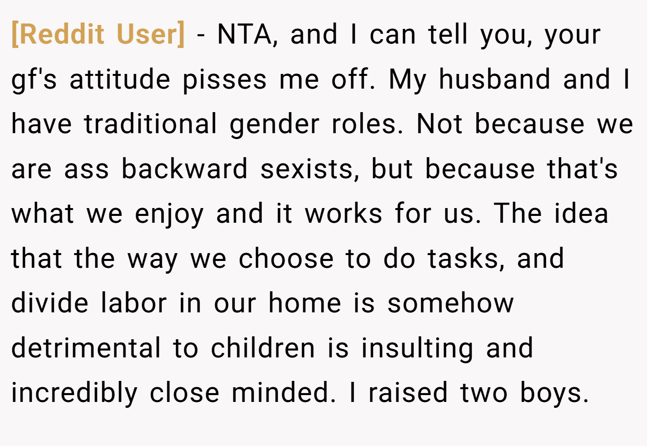 [Reddit User] - NTA, and I can tell you, your gf's attitude pisses me off. My husband and I have traditional gender roles. Not because we are ass backward sexists, but because that's what we enjoy and it works for us. The idea that the way we choose to do tasks, and divide labor in our home is somehow detrimental to children is insulting and incredibly close minded. I raised two boys.