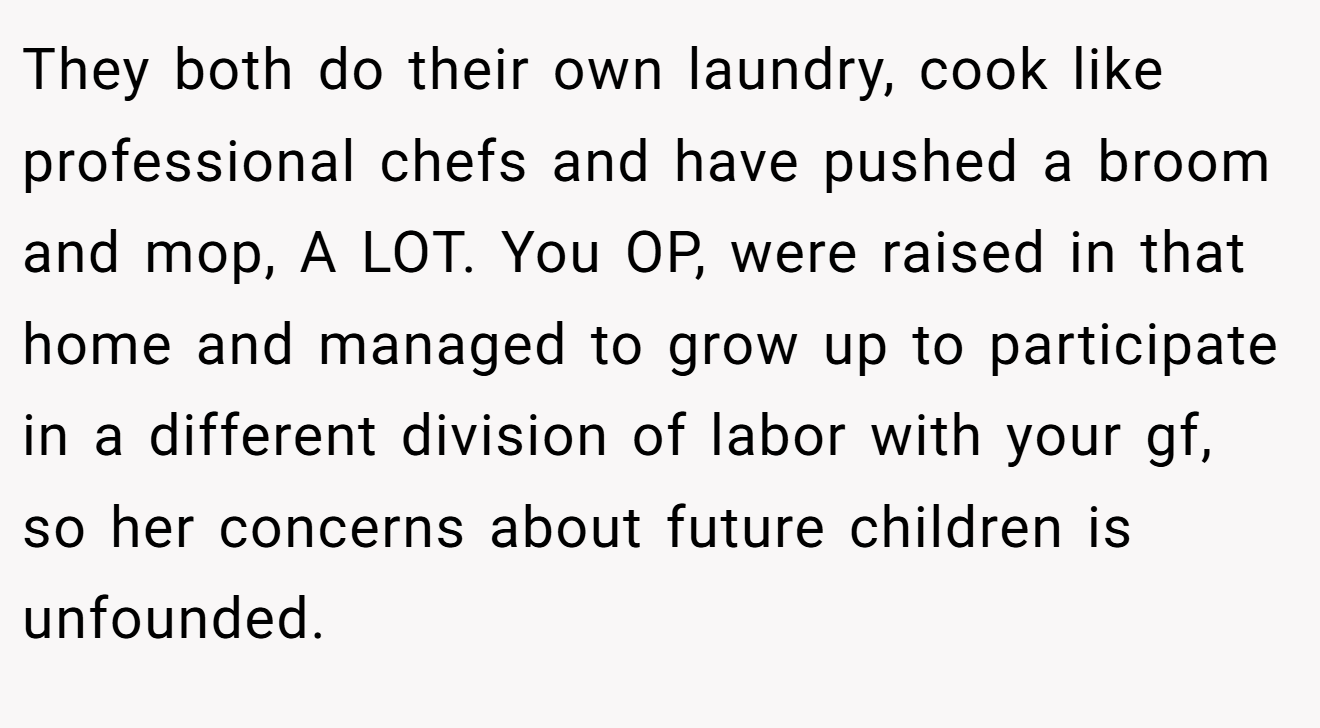 They both do their own laundry, cook like professional chefs and have pushed a broom and mop, A LOT. You OP, were raised in that home and managed to grow up to participate in a different division of labor with your gf, so her concerns about future children is unfounded.