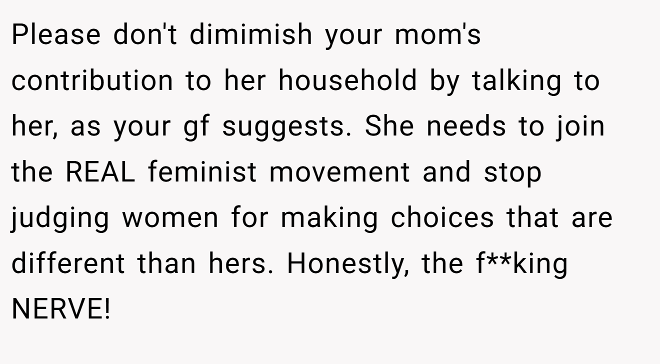 Please don't dimimish your mom's contribution to her household by talking to her, as your gf suggests. She needs to join the REAL feminist movement and stop judging women for making choices that are different than hers. Honestly, the f**king NERVE!