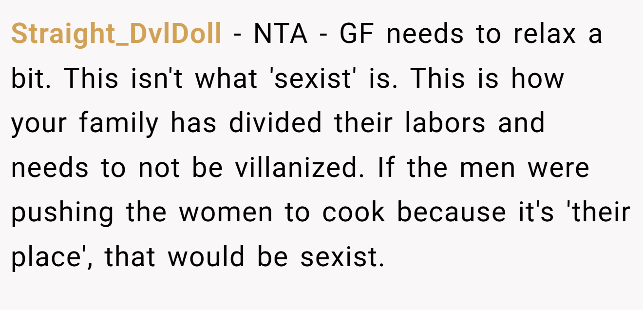 Straight_DvlDoll - NTA - GF needs to relax a bit. This isn't what 'sexist' is. This is how your family has divided their labors and needs to not be villanized. If the men were pushing the women to cook because it's 'their place', that would be sexist.