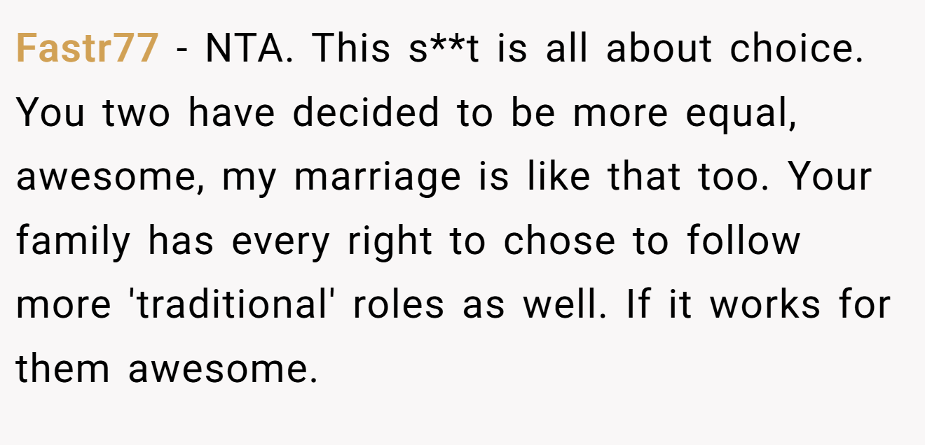 Fastr77 - NTA. This s**t is all about choice. You two have decided to be more equal, awesome, my marriage is like that too. Your family has every right to chose to follow more 'traditional' roles as well. If it works for them awesome.