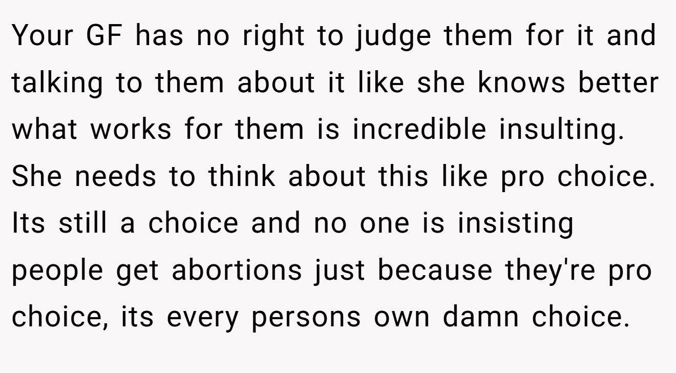 Your GF has no right to judge them for it and talking to them about it like she knows better what works for them is incredible insulting. She needs to think about this like pro choice. Its still a choice and no one is insisting people get abortions just because they're pro choice, its every persons own damn choice.