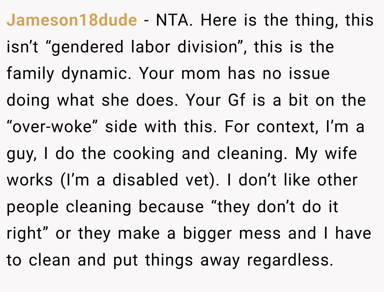 Jameson18dude - NTA. Here is the thing, this isn’t “gendered labor division”, this is the family dynamic. Your mom has no issue doing what she does. Your Gf is a bit on the “over-woke” side with this. For context, I’m a guy, I do the cooking and cleaning. My wife works (I’m a disabled vet). I don’t like other people cleaning because “they don’t do it right” or they make a bigger mess and I have to clean and put things away regardless.