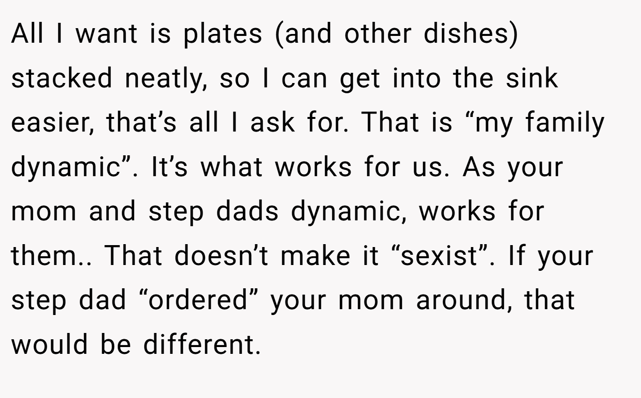 All I want is plates (and other dishes) stacked neatly, so I can get into the sink easier, that’s all I ask for. That is “my family dynamic”. It’s what works for us. As your mom and step dads dynamic, works for them.. That doesn’t make it “sexist”. If your step dad “ordered” your mom around, that would be different.