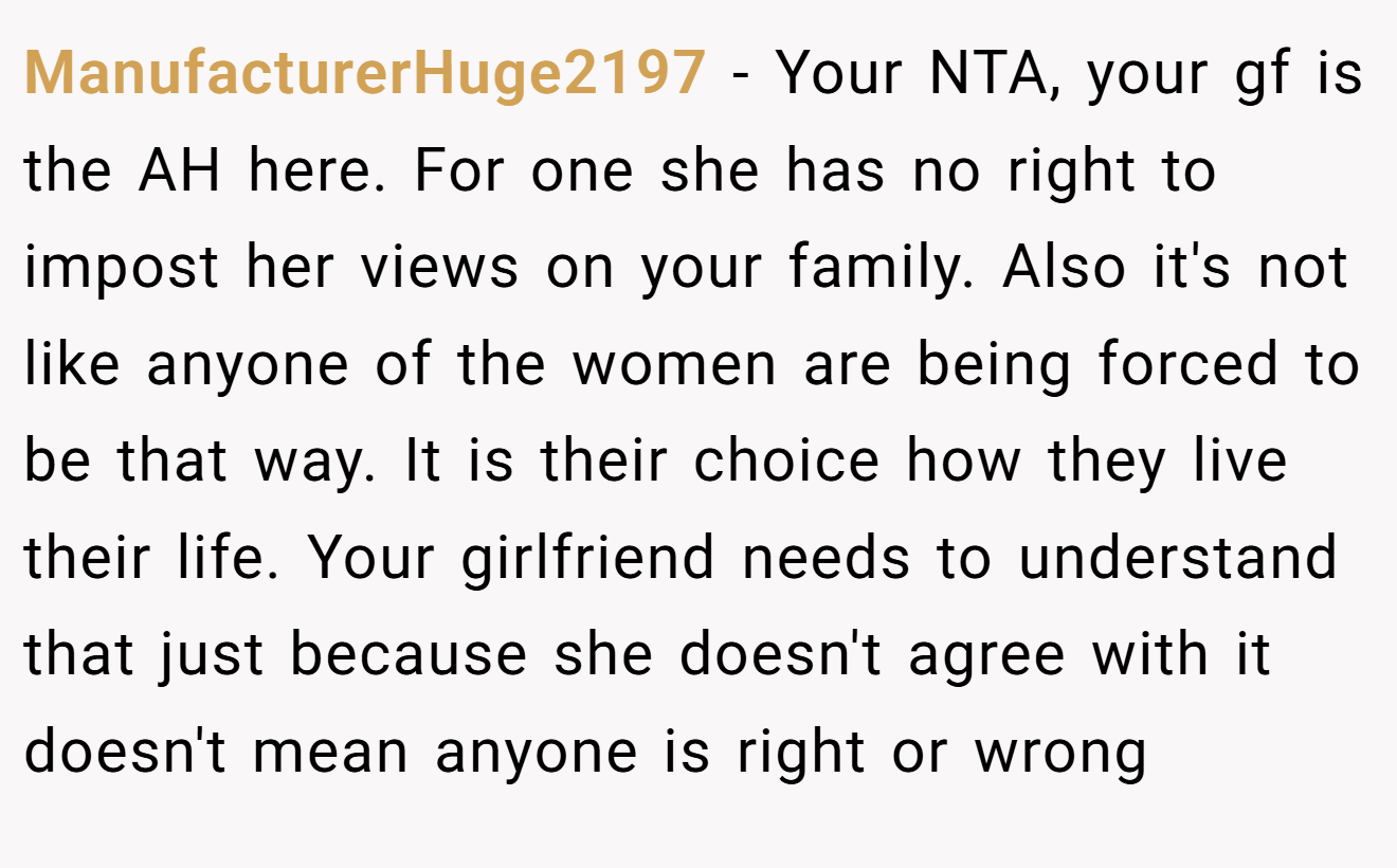 ManufacturerHuge2197 - Your NTA, your gf is the AH here. For one she has no right to impost her views on your family. Also it's not like anyone of the women are being forced to be that way. It is their choice how they live their life. Your girlfriend needs to understand that just because she doesn't agree with it doesn't mean anyone is right or wrong