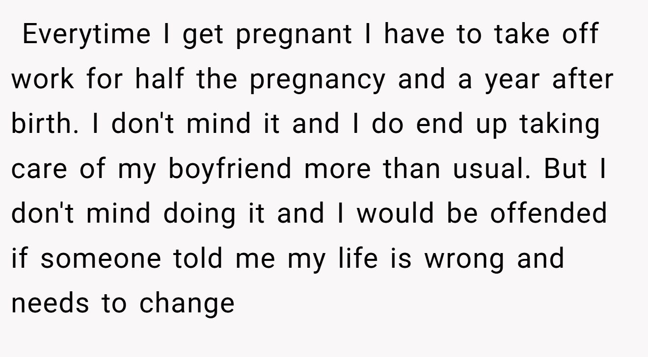  Everytime I get pregnant I have to take off work for half the pregnancy and a year after birth. I don't mind it and I do end up taking care of my boyfriend more than usual. But I don't mind doing it and I would be offended if someone told me my life is wrong and needs to change