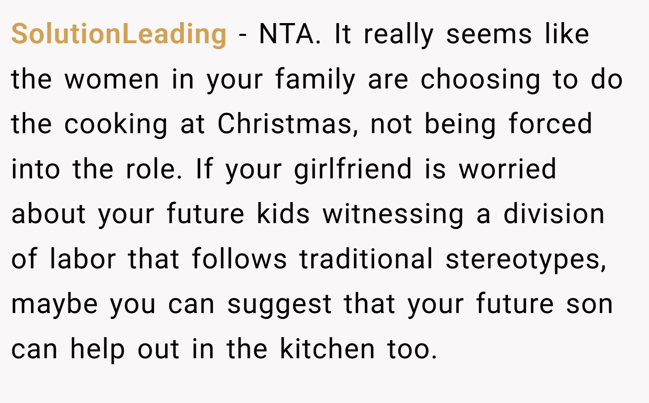 SolutionLeading - NTA. It really seems like the women in your family are choosing to do the cooking at Christmas, not being forced into the role. If your girlfriend is worried about your future kids witnessing a division of labor that follows traditional stereotypes, maybe you can suggest that your future son can help out in the kitchen too.