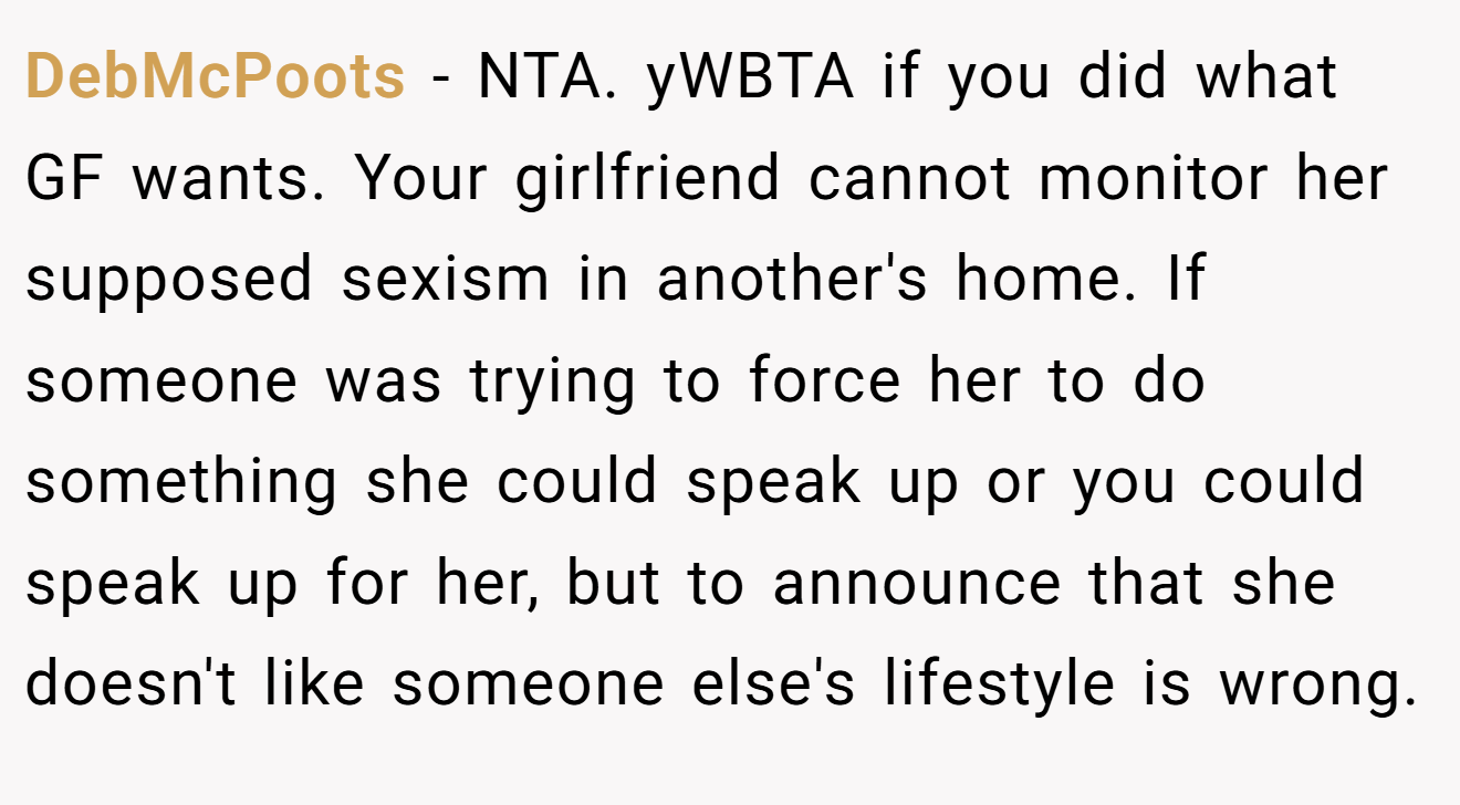 DebMcPoots - NTA. yWBTA if you did what GF wants. Your girlfriend cannot monitor her supposed sexism in another's home. If someone was trying to force her to do something she could speak up or you could speak up for her, but to announce that she doesn't like someone else's lifestyle is wrong.