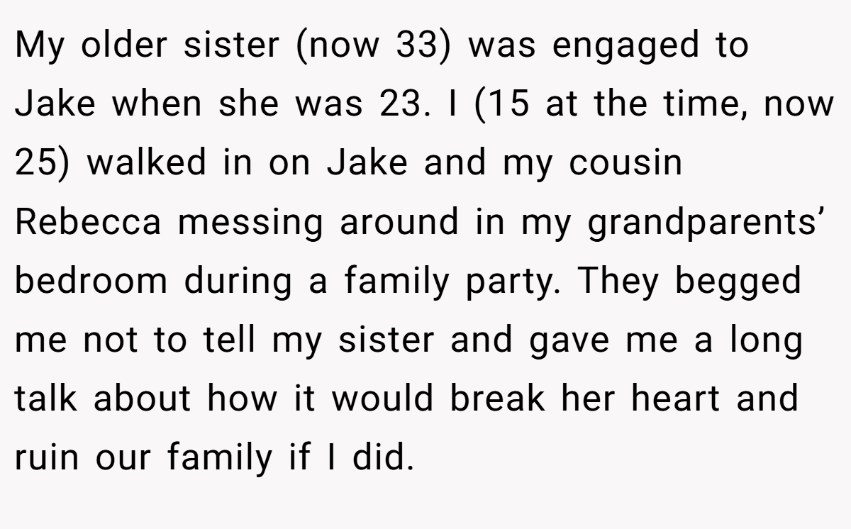 My older sister (now 33) was engaged to Jake when she was 23. I (15 at the time, now 25) walked in on Jake and my cousin Rebecca messing around in my grandparents’ bedroom during a family party. They begged me not to tell my sister and gave me a long talk about how it would break her heart and ruin our family if I did.