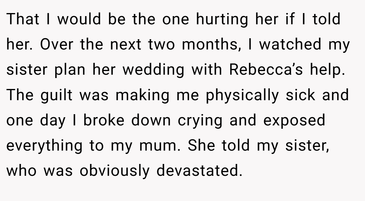 That I would be the one hurting her if I told her. Over the next two months, I watched my sister plan her wedding with Rebecca’s help. The guilt was making me physically sick and one day I broke down crying and exposed everything to my mum. She told my sister, who was obviously devastated.