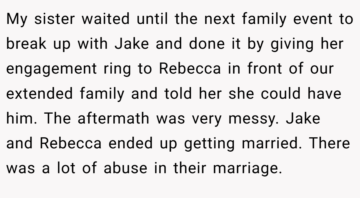 My sister waited until the next family event to break up with Jake and done it by giving her engagement ring to Rebecca in front of our extended family and told her she could have him. The aftermath was very messy. Jake and Rebecca ended up getting married. There was a lot of abuse in their marriage.