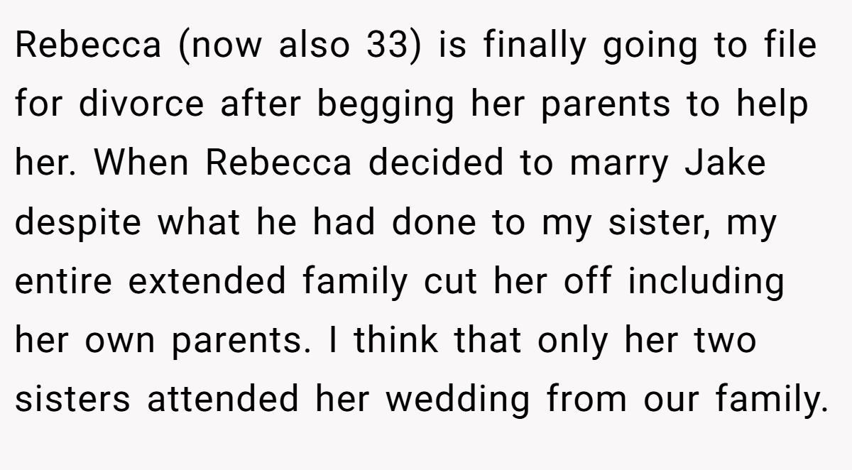 Rebecca (now also 33) is finally going to file for divorce after begging her parents to help her. When Rebecca decided to marry Jake despite what he had done to my sister, my entire extended family cut her off including her own parents. I think that only her two sisters attended her wedding from our family.