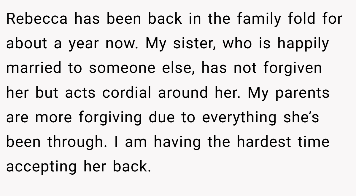 Rebecca has been back in the family fold for about a year now. My sister, who is happily married to someone else, has not forgiven her but acts cordial around her. My parents are more forgiving due to everything she’s been through. I am having the hardest time accepting her back.