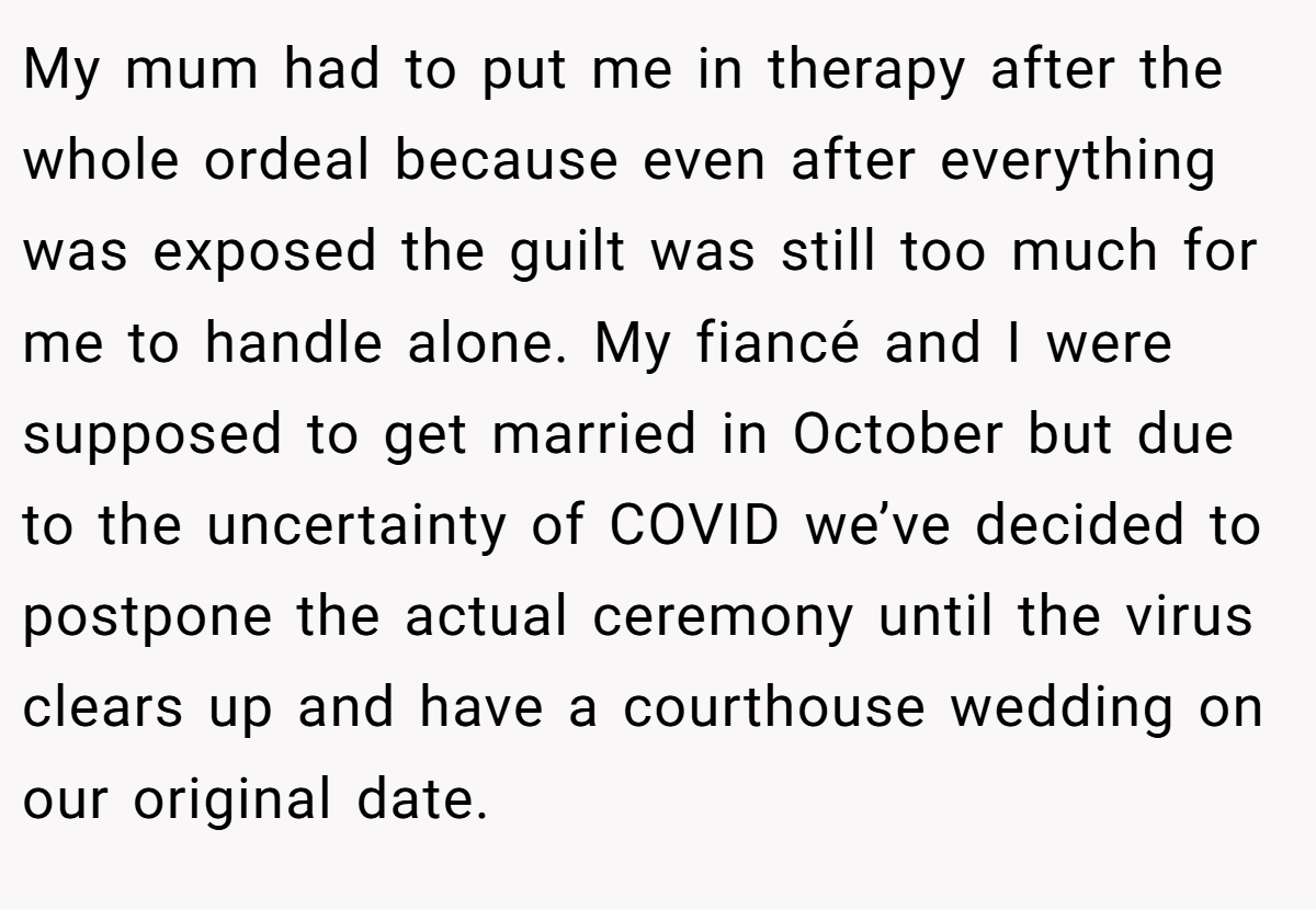 My mum had to put me in therapy after the whole ordeal because even after everything was exposed the guilt was still too much for me to handle alone. My fiancé and I were supposed to get married in October but due to the uncertainty of COVID we’ve decided to postpone the actual ceremony until the virus clears up and have a courthouse wedding on our original date.