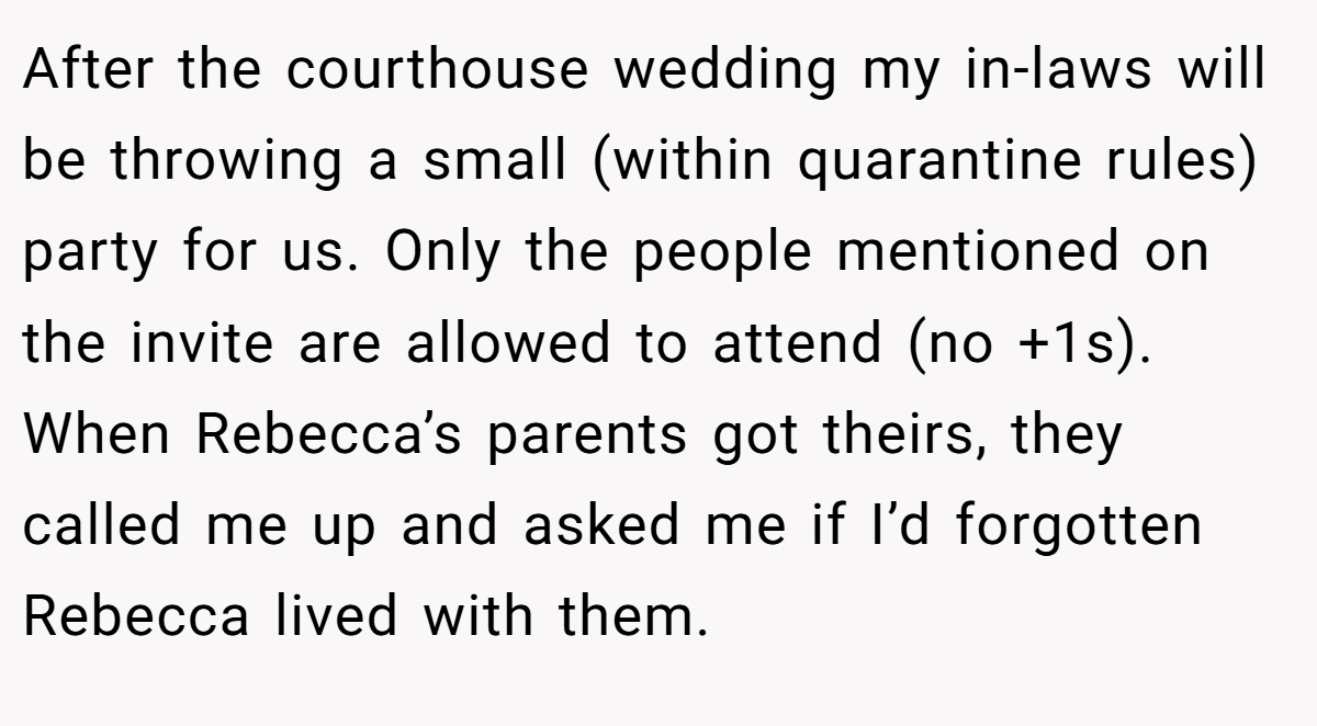 After the courthouse wedding my in-laws will be throwing a small (within quarantine rules) party for us. Only the people mentioned on the invite are allowed to attend (no +1s). When Rebecca’s parents got theirs, they called me up and asked me if I’d forgotten Rebecca lived with them.