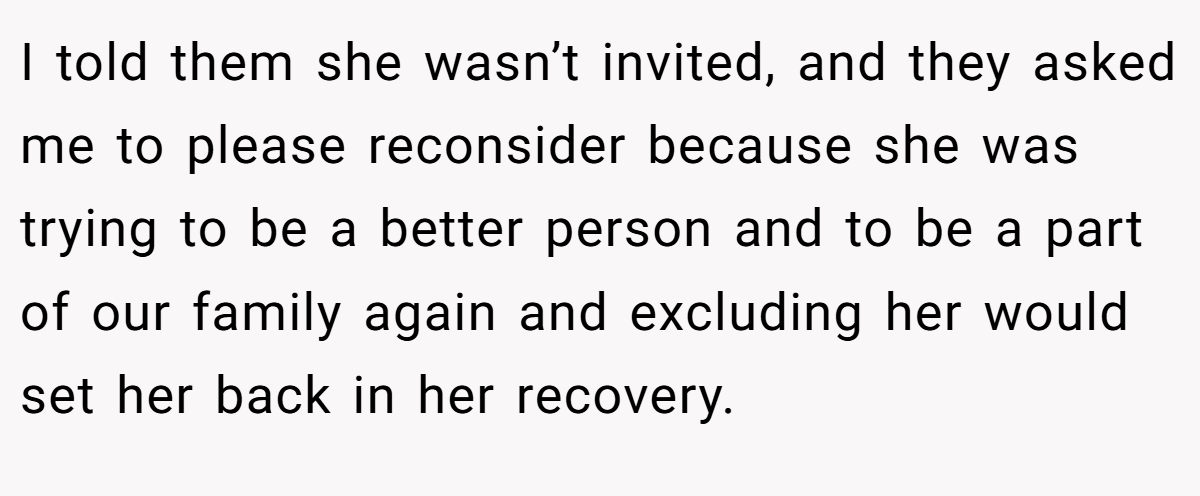 I told them she wasn’t invited, and they asked me to please reconsider because she was trying to be a better person and to be a part of our family again and excluding her would set her back in her recovery.