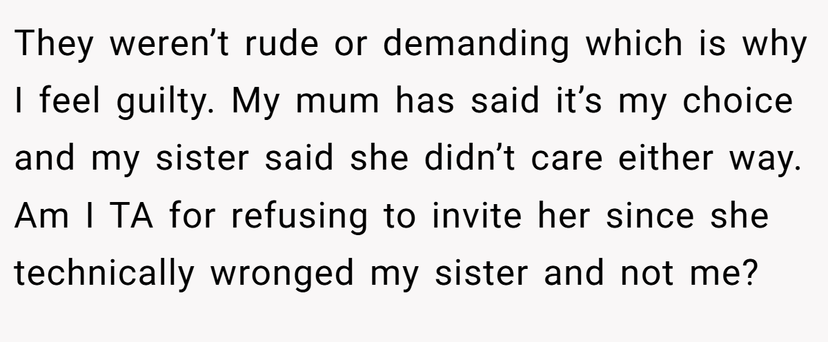They weren’t rude or demanding which is why I feel guilty. My mum has said it’s my choice and my sister said she didn’t care either way. Am I TA for refusing to invite her since she technically wronged my sister and not me?