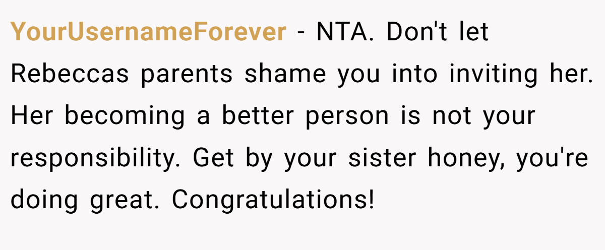 YourUsernameForever − NTA. Don't let Rebeccas parents shame you into inviting her. Her becoming a better person is not your responsibility. Get by your sister honey, you're doing great. Congratulations!