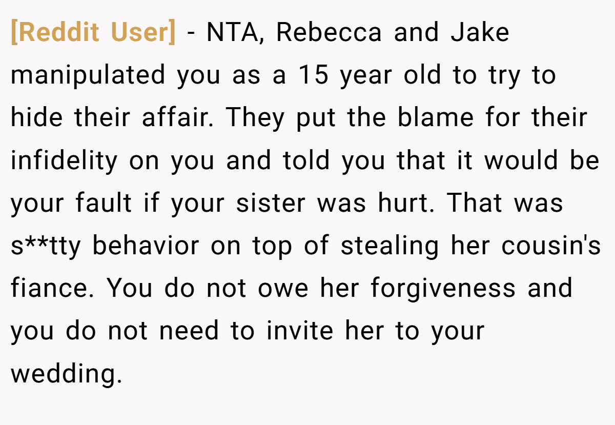 [Reddit User] − NTA, Rebecca and Jake manipulated you as a 15 year old to try to hide their affair. They put the blame for their infidelity on you and told you that it would be your fault if your sister was hurt. That was s**tty behavior on top of stealing her cousin's fiance. You do not owe her forgiveness and you do not need to invite her to your wedding.