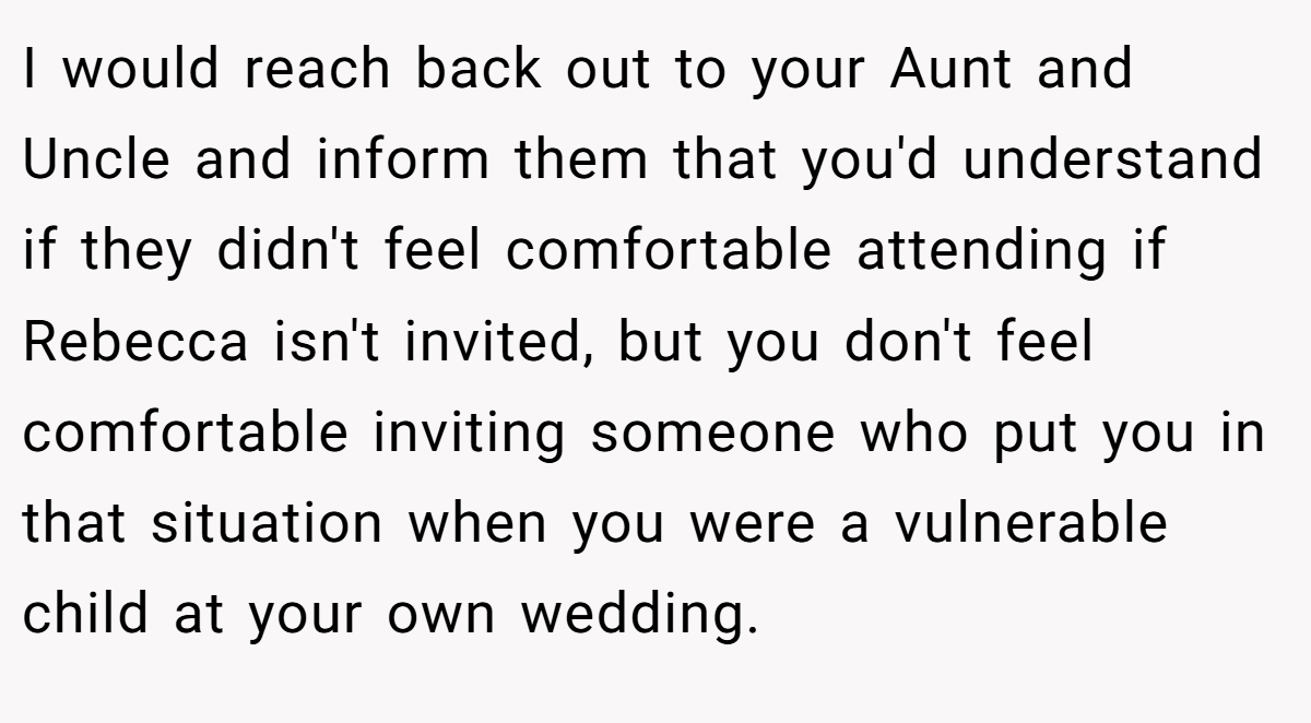 I would reach back out to your Aunt and Uncle and inform them that you'd understand if they didn't feel comfortable attending if Rebecca isn't invited, but you don't feel comfortable inviting someone who put you in that situation when you were a vulnerable child at your own wedding.