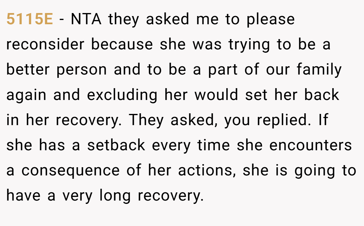 5115E − NTA they asked me to please reconsider because she was trying to be a better person and to be a part of our family again and excluding her would set her back in her recovery. They asked, you replied. If she has a setback every time she encounters a consequence of her actions, she is going to have a very long recovery.