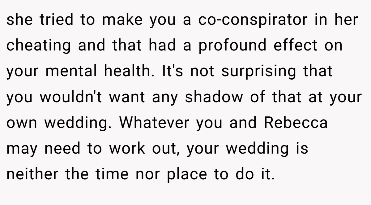 she tried to make you a co-conspirator in her cheating and that had a profound effect on your mental health. It's not surprising that you wouldn't want any shadow of that at your own wedding. Whatever you and Rebecca may need to work out, your wedding is neither the time nor place to do it.