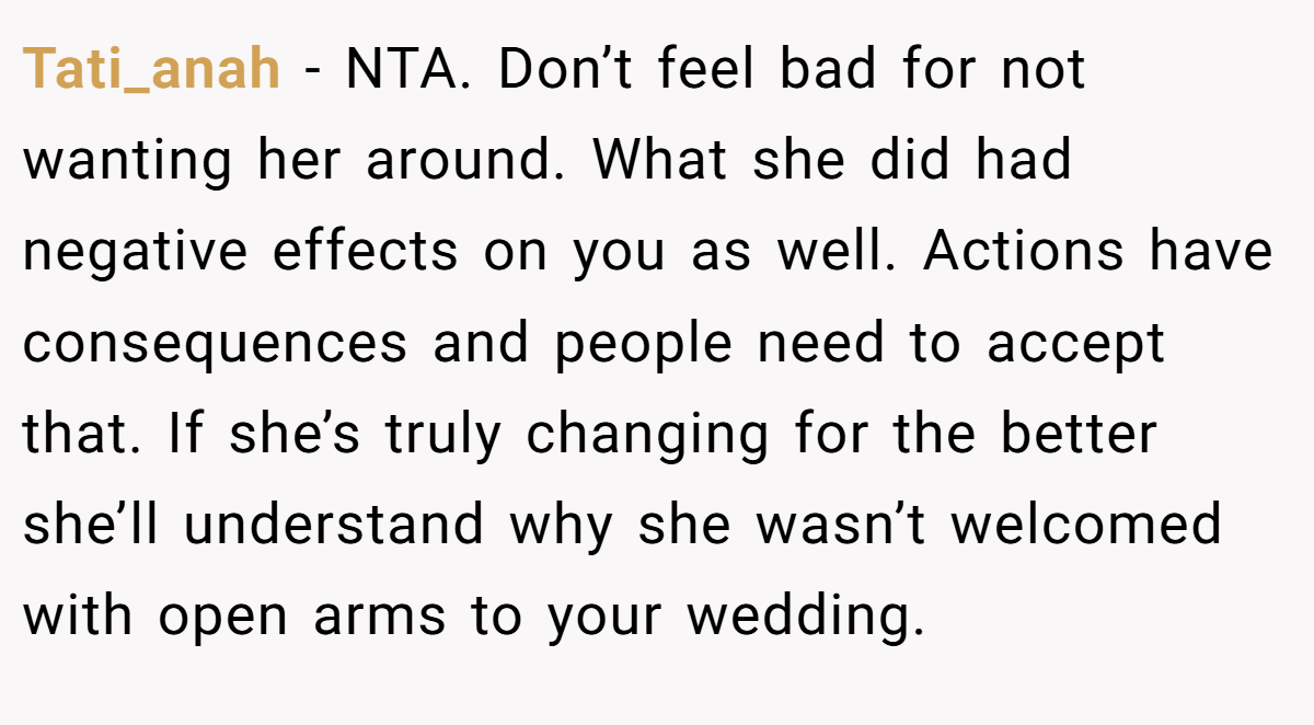 Tati_anah − NTA. Don’t feel bad for not wanting her around. What she did had negative effects on you as well. Actions have consequences and people need to accept that. If she’s truly changing for the better she’ll understand why she wasn’t welcomed with open arms to your wedding.