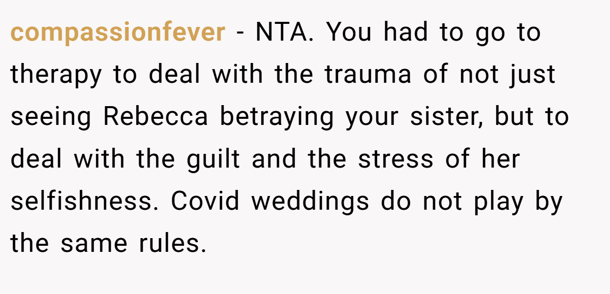 compassionfever − NTA. You had to go to therapy to deal with the trauma of not just seeing Rebecca betraying your sister, but to deal with the guilt and the stress of her selfishness. Covid weddings do not play by the same rules.